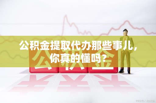 颍东公积金提取代办那些事儿，你真的懂吗？