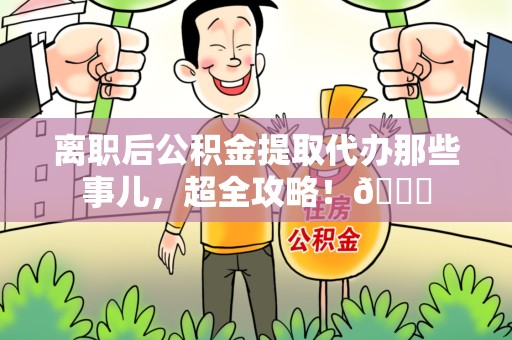 颍东离职后公积金提取代办那些事儿，超全攻略！😎
